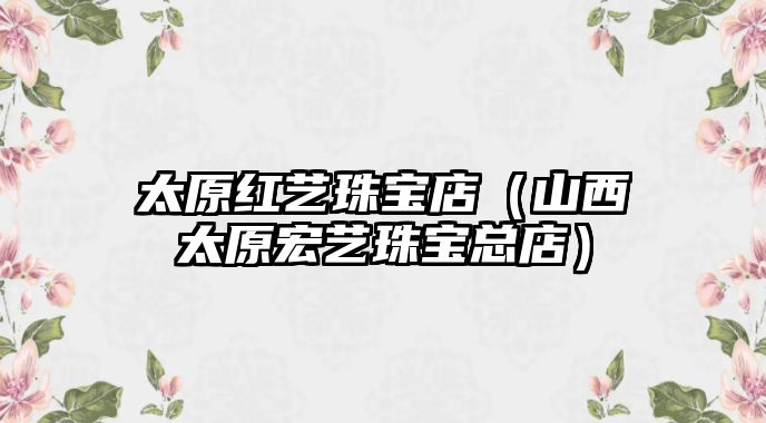太原紅藝珠寶店（山西太原宏藝珠寶總店）