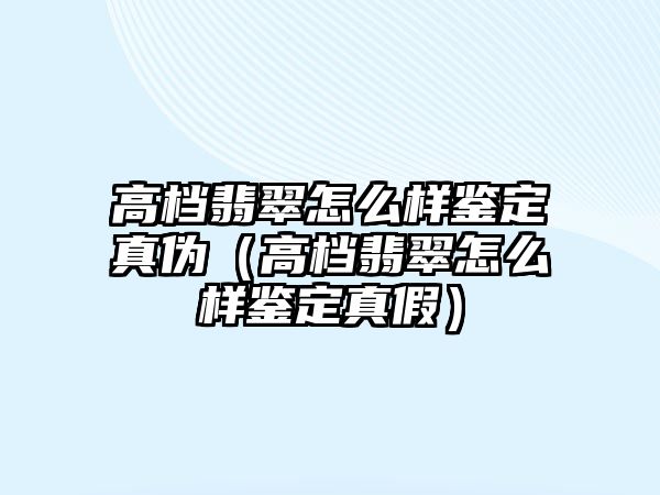 高檔翡翠怎么樣鑒定真偽（高檔翡翠怎么樣鑒定真假）