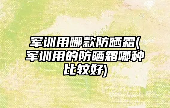 軍訓用哪款防曬霜(軍訓用的防曬霜哪種比較好)