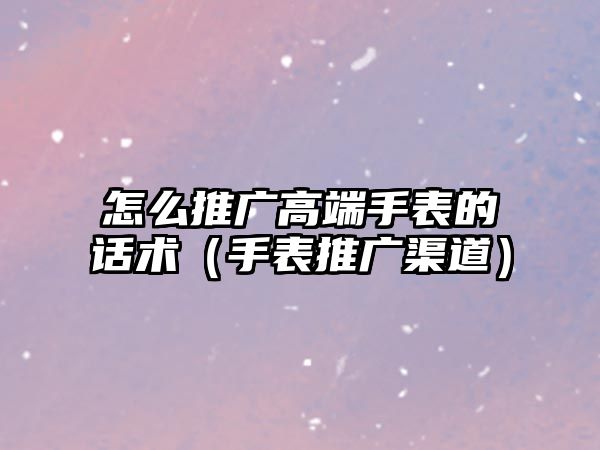 怎么推廣高端手表的話術(shù)（手表推廣渠道）