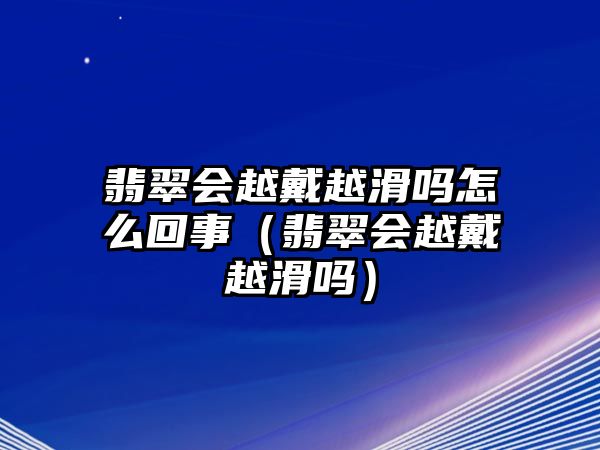 翡翠會越戴越滑嗎怎么回事（翡翠會越戴越滑嗎）