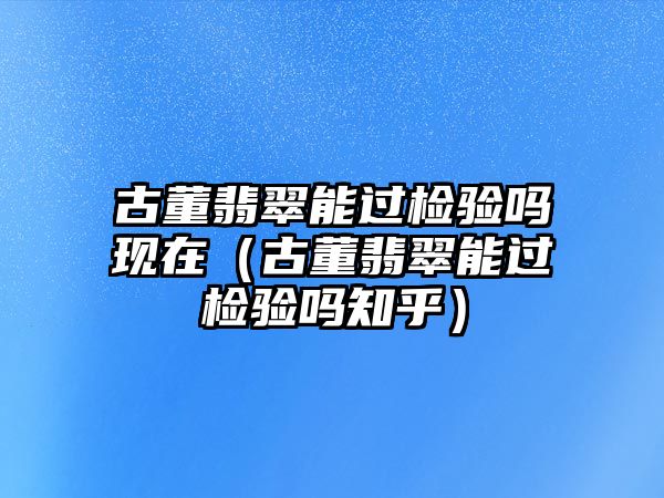 古董翡翠能過檢驗嗎現(xiàn)在（古董翡翠能過檢驗嗎知乎）