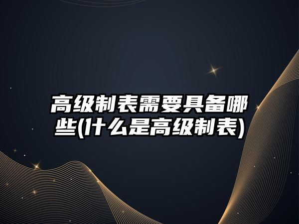 高級(jí)制表需要具備哪些(什么是高級(jí)制表)