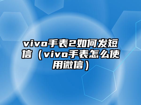 vivo手表2如何發短信（vivo手表怎么使用微信）