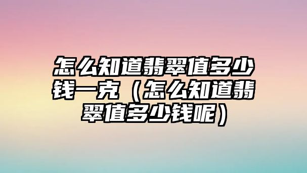 怎么知道翡翠值多少錢一克（怎么知道翡翠值多少錢呢）