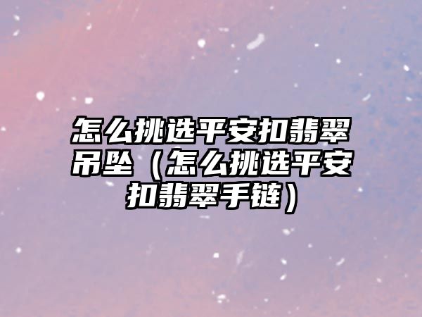 怎么挑選平安扣翡翠吊墜（怎么挑選平安扣翡翠手鏈）