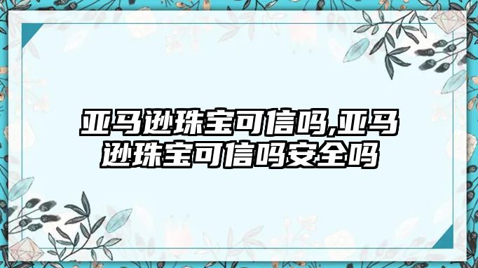 亞馬遜珠寶可信嗎,亞馬遜珠寶可信嗎安全嗎