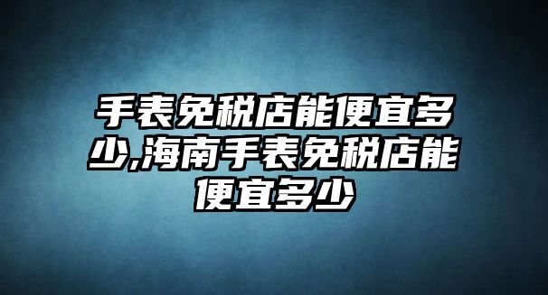 手表免稅店能便宜多少,海南手表免稅店能便宜多少