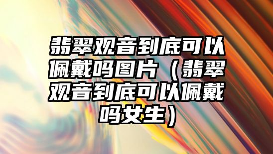 翡翠觀音到底可以佩戴嗎圖片（翡翠觀音到底可以佩戴嗎女生）