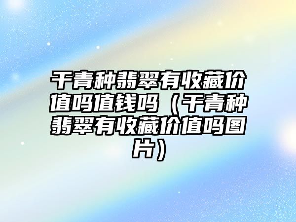 干青種翡翠有收藏價值嗎值錢嗎（干青種翡翠有收藏價值嗎圖片）