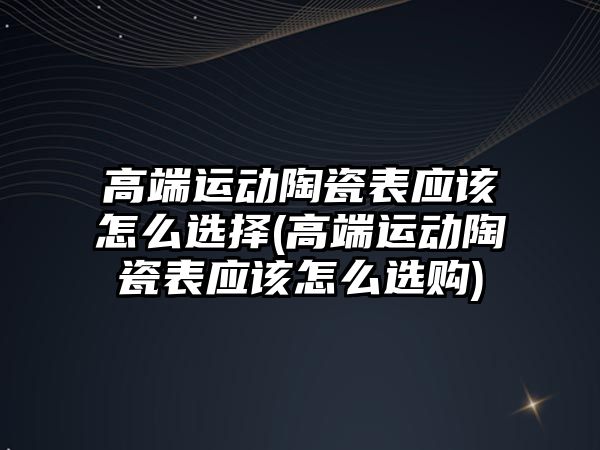 高端運動陶瓷表應該怎么選擇(高端運動陶瓷表應該怎么選購)