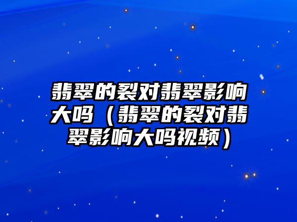 翡翠的裂對翡翠影響大嗎（翡翠的裂對翡翠影響大嗎視頻）