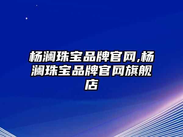 楊瀾珠寶品牌官網(wǎng),楊瀾珠寶品牌官網(wǎng)旗艦店