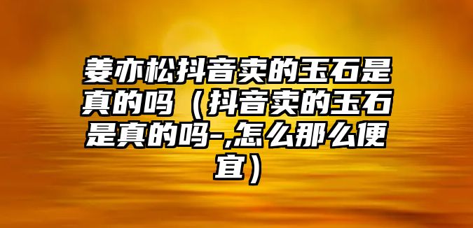 姜亦松抖音賣的玉石是真的嗎（抖音賣的玉石是真的嗎-,怎么那么便宜）