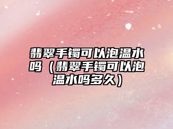 翡翠手鐲可以泡溫水嗎（翡翠手鐲可以泡溫水嗎多久）