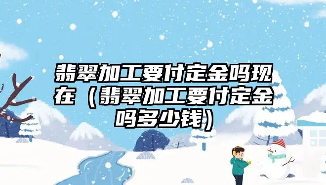 翡翠加工要付定金嗎現(xiàn)在（翡翠加工要付定金嗎多少錢）