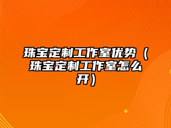 珠寶定制工作室優(yōu)勢（珠寶定制工作室怎么開）