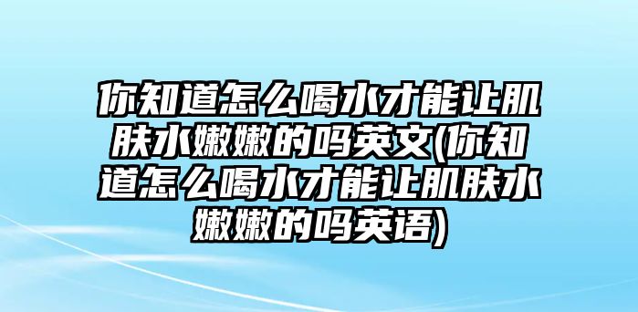 你知道怎么喝水才能讓肌膚水嫩嫩的嗎英文(你知道怎么喝水才能讓肌膚水嫩嫩的嗎英語)