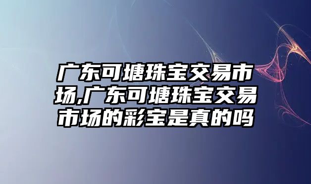 廣東可塘珠寶交易市場,廣東可塘珠寶交易市場的彩寶是真的嗎