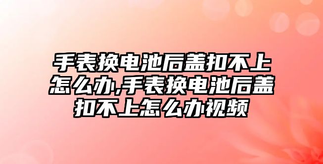 手表換電池后蓋扣不上怎么辦,手表換電池后蓋扣不上怎么辦視頻