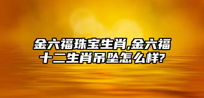 金六福珠寶生肖,金六福十二生肖吊墜怎么樣?