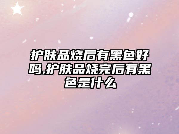 護膚品燒后有黑色好嗎,護膚品燒完后有黑色是什么