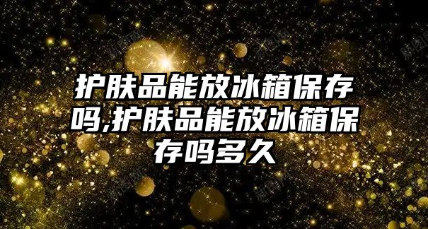 護膚品能放冰箱保存嗎,護膚品能放冰箱保存嗎多久