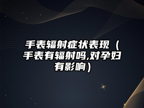 手表輻射癥狀表現（手表有輻射嗎,對孕婦有影響）