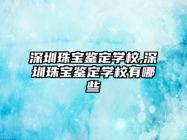 深圳珠寶鑒定學校,深圳珠寶鑒定學校有哪些