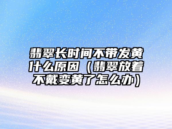 翡翠長時間不帶發黃什么原因（翡翠放著不戴變黃了怎么辦）