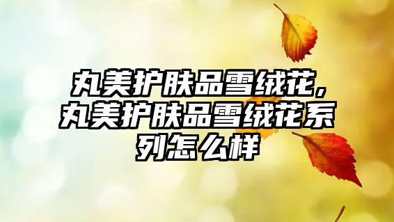 丸美護膚品雪絨花,丸美護膚品雪絨花系列怎么樣