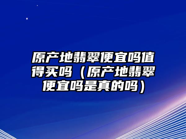 原產(chǎn)地翡翠便宜嗎值得買嗎（原產(chǎn)地翡翠便宜嗎是真的嗎）