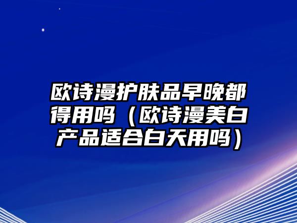 歐詩(shī)漫護(hù)膚品早晚都得用嗎（歐詩(shī)漫美白產(chǎn)品適合白天用嗎）