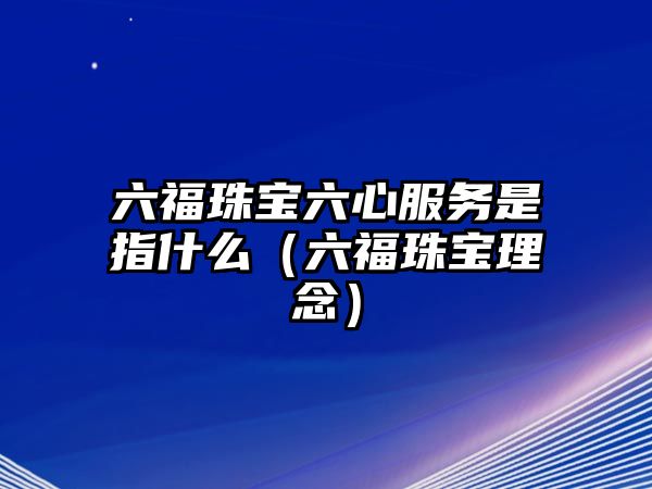 六福珠寶六心服務(wù)是指什么（六福珠寶理念）