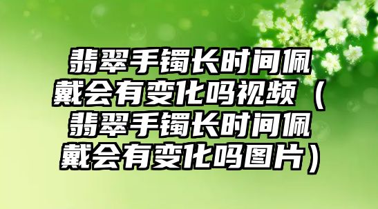 翡翠手鐲長時間佩戴會有變化嗎視頻（翡翠手鐲長時間佩戴會有變化嗎圖片）