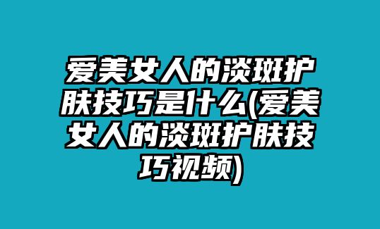 愛美女人的淡斑護膚技巧是什么(愛美女人的淡斑護膚技巧視頻)