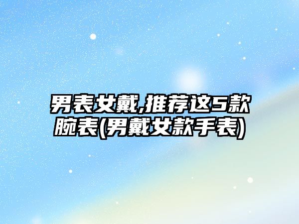 男表女戴,推薦這5款腕表(男戴女款手表)