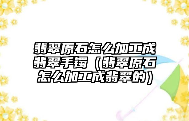 翡翠原石怎么加工成翡翠手鐲（翡翠原石怎么加工成翡翠的）