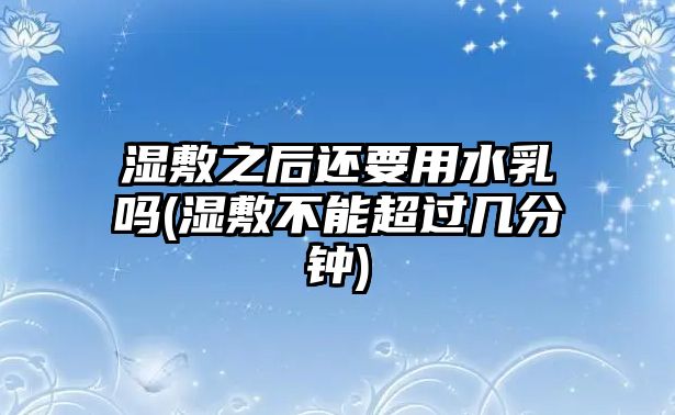 濕敷之后還要用水乳嗎(濕敷不能超過幾分鐘)