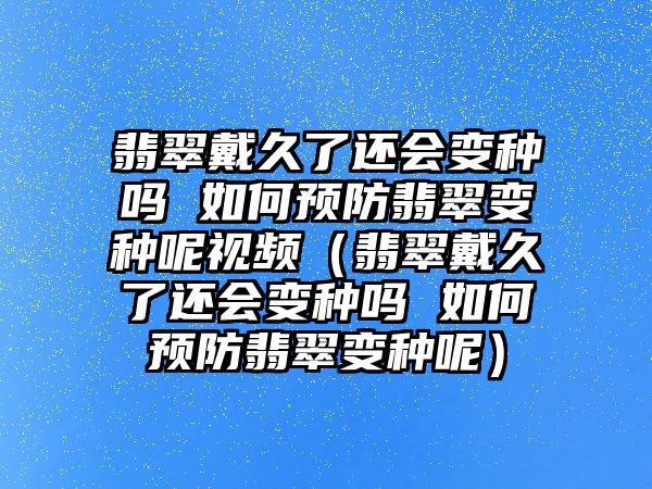 翡翠戴久了還會變種嗎 如何預防翡翠變種呢視頻（翡翠戴久了還會變種嗎 如何預防翡翠變種呢）