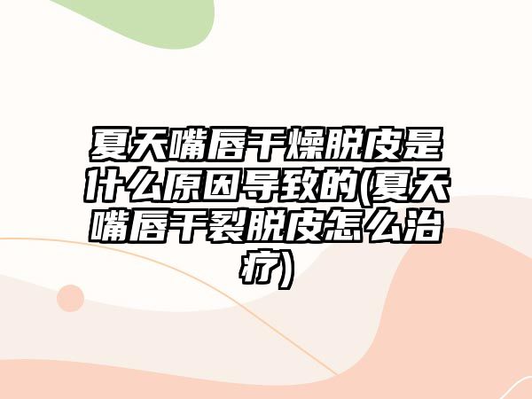 夏天嘴唇干燥脫皮是什么原因導致的(夏天嘴唇干裂脫皮怎么治療)