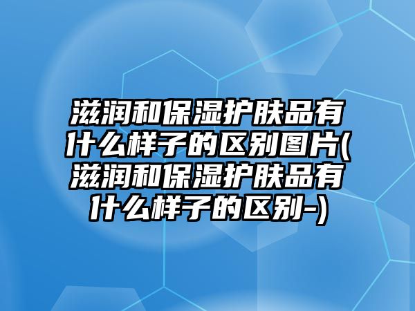 滋潤和保濕護膚品有什么樣子的區別圖片(滋潤和保濕護膚品有什么樣子的區別-)