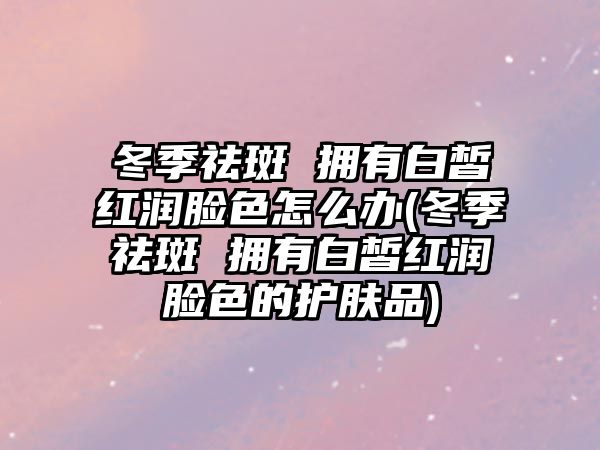 冬季祛斑 擁有白皙紅潤臉色怎么辦(冬季祛斑 擁有白皙紅潤臉色的護膚品)