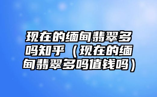 現在的緬甸翡翠多嗎知乎（現在的緬甸翡翠多嗎值錢嗎）