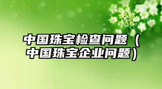 中國珠寶檢查問題（中國珠寶企業問題）