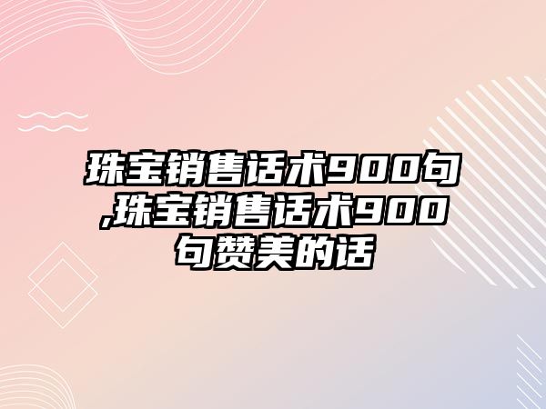 珠寶銷售話術900句,珠寶銷售話術900句贊美的話