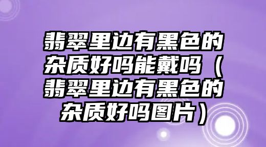 翡翠里邊有黑色的雜質好嗎能戴嗎（翡翠里邊有黑色的雜質好嗎圖片）