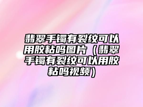 翡翠手鐲有裂紋可以用膠粘嗎圖片（翡翠手鐲有裂紋可以用膠粘嗎視頻）