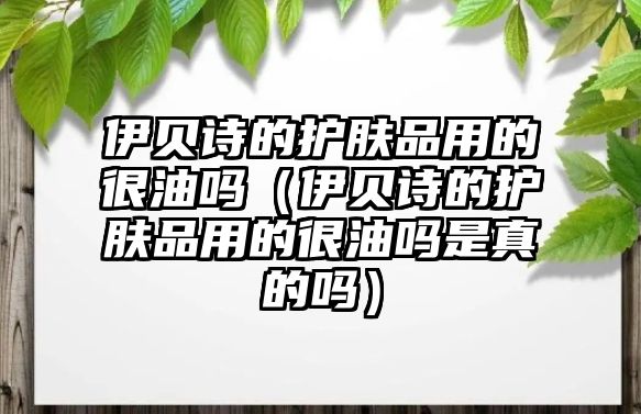 伊貝詩的護膚品用的很油嗎（伊貝詩的護膚品用的很油嗎是真的嗎）