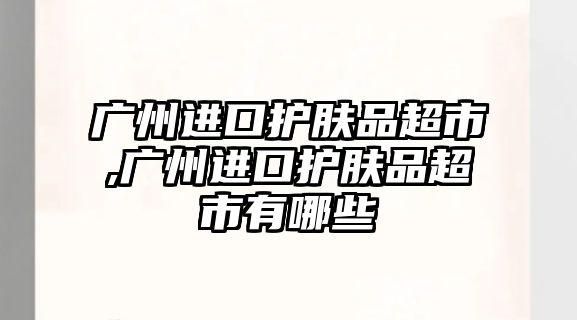 廣州進口護膚品超市,廣州進口護膚品超市有哪些